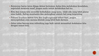  Kejujuran harus terus dijaga dalam berteman, kalau kita melakukan kesalahan,
segeralah meminta maaf, jangan malu untuk melakukan hal itu.
 Kita dan teman kita memiliki kedudukan yang sama, tidak ada yang lebih pintar
atau bodoh. Saling membantu dan melengkapi adalah hal yang terpenting.
 Pahami keadaan teman kita dan lingkungannya sehari-hari, jangan
menyepelekan atau merasa kitalah yang lebih baik darinya.
 Jalan-jalan bareng atau refreshing juga baik untuk menambah kedekatan kita
dengan teman kita.
 
