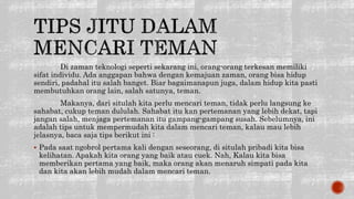 Di zaman teknologi seperti sekarang ini, orang-orang terkesan memiliki
sifat individu. Ada anggapan bahwa dengan kemajuan zaman, orang bisa hidup
sendiri, padahal itu salah banget. Biar bagaimanapun juga, dalam hidup kita pasti
membutuhkan orang lain, salah satunya, teman.
Makanya, dari situlah kita perlu mencari teman, tidak perlu langsung ke
sahabat, cukup teman dululah. Sahabat itu kan pertemanan yang lebih dekat, tapi
jangan salah, menjaga pertemanan itu gampang-gampang susah. Sebelumnya, ini
adalah tips untuk mempermudah kita dalam mencari teman, kalau mau lebih
jelasnya, baca saja tips berikut ini :
 Pada saat ngobrol pertama kali dengan seseorang, di situlah pribadi kita bisa
kelihatan. Apakah kita orang yang baik atau cuek. Nah, Kalau kita bisa
memberikan pertama yang baik, maka orang akan menaruh simpati pada kita
dan kita akan lebih mudah dalam mencari teman.
 