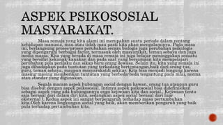 Masa remaja yang kita alami ini merupakan suatu periode dalam rentang
kehidupan manusia, mau atau tidak mau pasti kita akan mengalaminya. Pada masa
ini, berlangsung proses-proses perubahan secara biologis juga perubahan psikologis
yang dipengaruhi berbagai factor, termasuk oleh masyarakat, teman sebaya dan juga
media massa. Kita yang berada di masa remaja ini juga belajar meninggakan sesuatu
yang bersifat kekanak-kanakan dan pada saat yang bersamaan kita mempelajari
perubahan pola perilaku dan sikap baru orang dewasa. Selain itu, kita yang remaja ini
juga dihadapkan pada tuntutan yang terkadang bertentangan,baik dari orang tua,
guru, teman sebaya, maupun masyarakatdi sekitar. Kita bisa menjadi bingung karena
masing-masing memberikan tuntutan yang berbeda-beda tergantung pada nilai, norma
atau standar yang digunakan.
Segala macam aspek hubungan social dengan kawan, orang tua ataupun guru
bisa disebut dengan aspek psikososial. Intinya aspek psikososial bisa didefinisikan
sebagai aspek yang ada hubungannya enga kejiwaan kita dan social.. Kejiwaan tentu
saja berasal dari dalam diri kita, sedangkan aspek social berasal dari luar (
eksternal ). Kedua aspek ini sangat berpengaruh terhadap masa pertumbuhan
kita.Oleh karena lingkungan social yang baik, akan memberikan pengaruh yang baik
pula terhadap pertumbuhan kita.
 