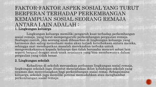 1. Lingkungan keluarga
Lingkungan keluarga memiliki pengaruh kuat terhadap perkembangan
sosial remaja, yang turut mempengaruhi perkembangan pergaulan remaja.
Seabagai contoh, jika seorang anak dibesarkan di lingkungan keluarga yang
harmonis dan saling memahami maka akan terjadi keterbukaan antara mereka,
sehingga saat mendapatkan masalah merekaakan terbuka untuk
mengemukakannya kepada keluarga dan tidak berusaha mencari solusi lain
seperti bergaul dengan anak-anak seusianya yang bisa membawanya dalam
pergaulan yang tidak benar.
2. Lingkungan sekolah
Kehadiran di sekolah merupakan perluasan lingkungan sosial remaja,
lingkungan sekolah juga dituntut menciptakan iklim kehidupan sekolah yang
nyaman dan menyenangkan bagi perkembangan sosial remaj. Sebagaimana
keluarga, sekolah juga memiliki potensi memudahkan atau menghambat
perkembangan sosial remaja.
 