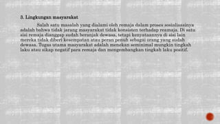 3. Lingkungan masyarakat
Salah satu masalah yang dialami oleh remaja dalam proses sosialisasinya
adalah bahwa tidak jarang masyarakat tidak konsisten terhadap reamaja. Di satu
sisi remaja dianggap sudah beranjak dewasa, tetapi kenyataannya di sisi lain
mereka tidak diberi kesempatan atau peran penuh sebagai orang yang sudah
dewasa. Tugas utama masyarakat adalah menekan seminimal mungkin tingkah
laku atau sikap negatif para remaja dan mengembangkan tingkah laku positif.
 