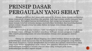 Sebagai peralihan dari masa anak menuju ke dewasa, masa remaja merupakan
masa yang penuh dengan kesulitan dan gejolak, baik bagi remaja sendiri maupun bagi
orang tuanya. Seringkali karena ketidaktahuan dari orang tua mengenai keadaan
masa remaja tersebut ternyata mampu menimbulkan bentrokan dan kesalahpahaman
antara remaja dengan orang tua yakni dalam keluarga atau remaja dengan
lingkungannya.
Hal tersebut di atas tentunya tidak membantu si remaja untuk melewati masa
ini dengan wajar, sehingga berakibat terjadinya berbagai macam gangguan tingkah
laku seperti penyalahgunaan zat atau kenakalan remaja atau gangguan mental
lainnya.
Orang tua seringkali dibuat bingung atau tidak berdaya dalam menghadapi
perkembangan anak remajanya dan ini menambah parahnya gangguan yang diderita
oleh anak remajanya. Untuk menghindari hal tersebut dan mampu menentukan sikap
yang wajar dalam menghadapi anak remaja, kita sekalian diharapkan memahami
perkembangan remajanya beserta cirri-ciri khas yang terdapat pada masa
perkembangan tersebut seperti terjadi :
 