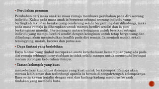  Perubahan peranan
Perubahan dari masa anak ke masa remaja membawa perubahan pada diri seorang
individu. Kalau pada masa anak ia berperan sebagai seorang individu yang
bertingkah laku dan beraksi yang cenderung selalu bergantung dan dilindungi, maka
pada masa remaja ia diharapkan untuk mampu berdiri sendiri dan ia pun
berkeinginan mandiri. Pertentangan antara keinginan untuk bersikap sebagai
individu yang mampu berdiri sendiri dengan keinginan untuk tetap bergantung dan
dilindungi, akan menimbulkan konflik pada diri remaja. Ia menjadi mudah sekali
tersinggung, marah, kecewa dan putus asa.
 Daya fantasi yang berlebihan
Daya fantasi yang timbul merupakan suatu keterbatasan kemampuan yang ada pada
diri remaja sehingga menyebabkan ia tidak selalu mampu untuk memenuhi berbagai
macam dorongan kebutuhan dirinya.
 Ikatan kelompok yang kuat
menyebabkan timbulnya dorongan yang kuat untuk berkelompok. Remaja akan
merasa lebih aman dan terlindungi apabila ia berada di tengah-tengah kelompoknya.
Rasa setia kawan terjalin dengan erat dan kadang-kadang menjurus ke arah
tindakan yang membabi buta.
 