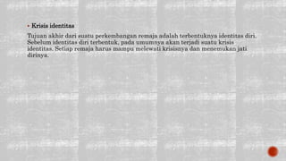  Krisis identitas
Tujuan akhir dari suatu perkembangan remaja adalah terbentuknya identitas diri.
Sebelum identitas diri terbentuk, pada umumnya akan terjadi suatu krisis
identitas. Setiap remaja harus mampu melewati krisisnya dan menemukan jati
dirinya.
 