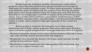 Dengan kata lain, timbulnya masalah terjerumusnya remaja dalam
pergaulan yang tidak sehat adalah karena adanya interaksi anatar pengaruh
lingkungan dan kondisi psikologis remaja. Di dalam upaya pencegahan, tindakan
yang dijalankan dapat diarahkan pada dua sasaran proses. Pertama diarahkan
pada upaya untuk menghindarkan remaja dari lingkungan yang tidak baik dan
diarahkan ke suatu lingkungan yang lebih membantu proses perkembangan jiwa
remaja. Upaya kedua adalah membantu remaja dalam mengembangkan dirinya
dengan baikdan mencapai tujuan yang diharapkan ( suatu proses pendampingan
kepada si remaja, selain, pengaruh lingkungan pergaulan di luar rumah dan
sekolah ).
Karena pengaruh pergaulan dan kelompok teman sebaya sangat
mendominasi factor-faktor pemicu pergaulan tidak sehat, maka dapat dilakukan
upaya pencegahan untuk menghindarkan anak agar tidak terjerumus di dalamnya.
 Membatasi pergaulan dengan teman yang memiliki kebiasaan tidak sehat, misal
suka suka merokok, minum-minuman keras dan sebgainya.
 Menghindari atau menolak jika ditawari oleh teman untuk mencoba merokok
apalagi minum-minuman keras.
 Menghindari tempat-tempat yang biasa dipergunakan oleh orang-orang yang
suka merokok ataupun memakai obat.
 