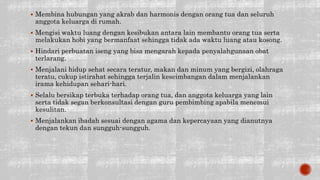  Membina hubungan yang akrab dan harmonis dengan orang tua dan seluruh
anggota keluarga di rumah.
 Mengisi waktu luang dengan kesibukan antara lain membantu orang tua serta
melakukan hobi yang bermanfaat sehingga tidak ada waktu luang atau kosong.
 Hindari perbuatan iseng yang bisa mengarah kepada penyalahgunaan obat
terlarang.
 Menjalani hidup sehat secara teratur, makan dan minum yang bergizi, olahraga
teratu, cukup istirahat sehingga terjalin keseimbangan dalam menjalankan
irama kehidupan sehari-hari.
 Selalu bersikap terbuka terhadap orang tua, dan anggota keluarga yang lain
serta tidak segan berkonsultasi dengan guru pembimbing apabila menemui
kesulitan.
 Menjalankan ibadah sesuai dengan agama dan kepercayaan yang dianutnya
dengan tekun dan sungguh-sungguh.
 