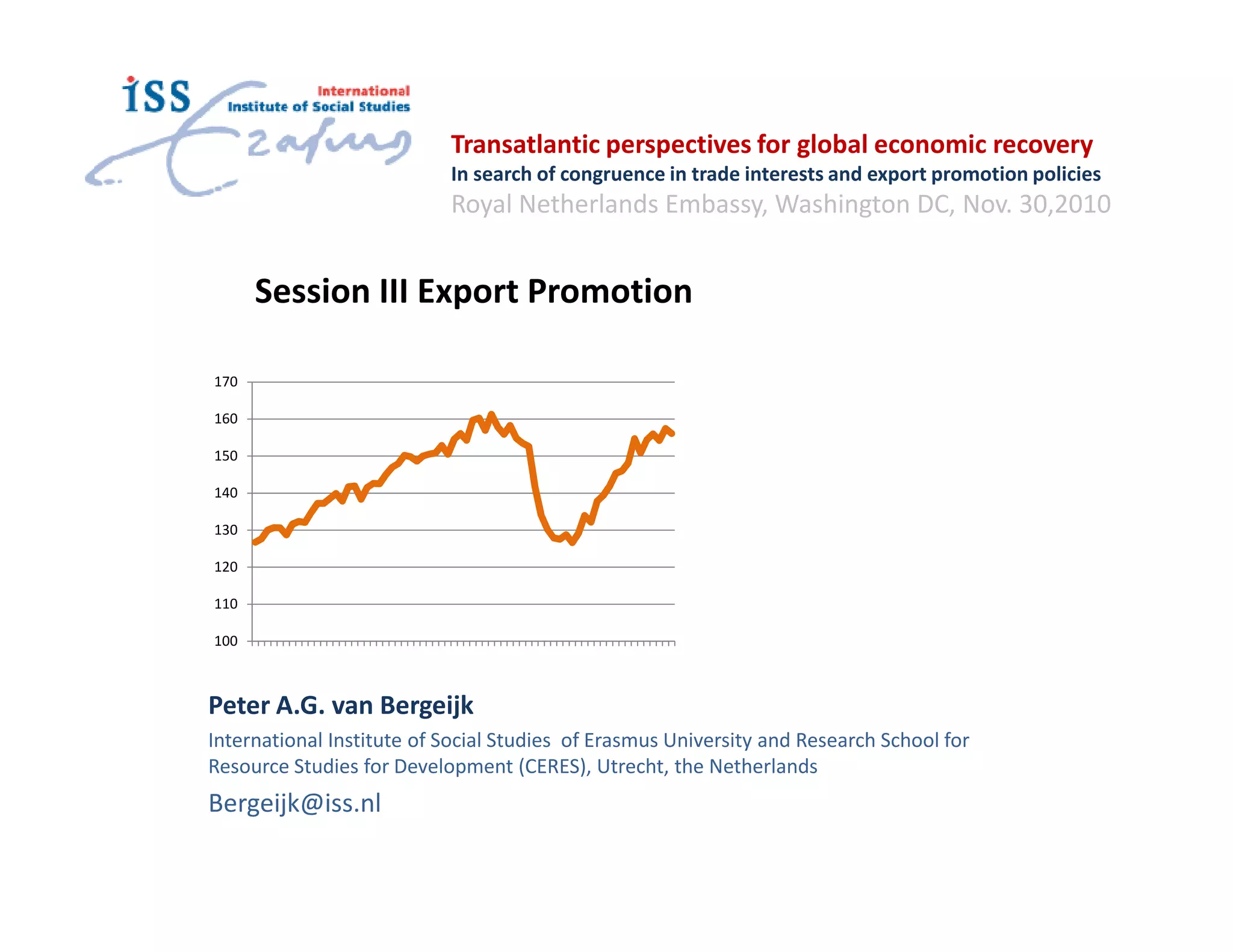 Transatlantic perspectives for global economic recovery
                           In search of congruence in trade interests and export promotion policies
                           Royal Netherlands Embassy, Washington DC, Nov. 30,2010


      Session III Export Promotion

170

160

150

140

130

120

110

100



Peter A.G. van Bergeijk
International Institute of Social Studies of Erasmus University and Research School for
Resource Studies for Development (CERES), Utrecht, the Netherlands
Bergeijk@iss.nl
 
