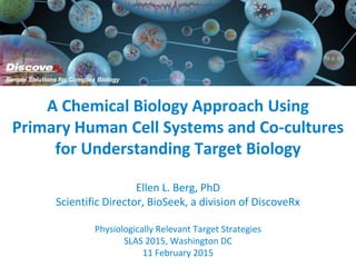 A Chemical Biology Approach Using
Primary Human Cell Systems and Co-cultures
for Understanding Target Biology
Ellen L. Berg, PhD
Scientific Director, BioSeek, a division of DiscoveRx
Physiologically Relevant Target Strategies
SLAS 2015, Washington DC
11 February 2015
 