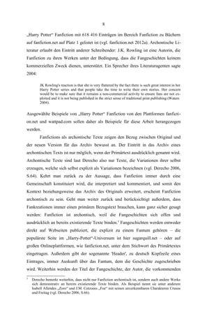 8
„Harry Potter“ Fanfiction mit 618 416 Einträgen im Bereich Fanfiction zu Büchern
auf fanfiction.net auf Platz 1 gelistet ist (vgl. fanfiction.net 2012a). Archontische Literatur erlaubt den Eintritt anderer Schreibender: J.K. Rowling ist eine Autorin, die
Fanfiction zu ihren Werken unter der Bedingung, dass die Fangeschichten keinem
kommerziellen Zweck dienen, unterstützt. Ein Sprecher ihres Literaturagenten sagte
2004:
JK Rowling's reaction is that she is very flattered by the fact there is such great interest in her
Harry Potter series and that people take the time to write their own stories. Her concern
would be to make sure that it remains a non-commercial activity to ensure fans are not exploited and it is not being published in the strict sense of traditional print publishing (Waters
2004).

Ausgewählte Beispiele von „Harry Potter“ Fanfiction von den Plattformen fanfiction.net und wattpad.com sollen daher als Beispiele für diese Arbeit herangezogen
werden.
Fanfictions als archontische Texte zeigen den Bezug zwischen Original und
der neuen Version für das Archiv bewusst an. Der Eintritt in das Archiv eines
archontischen Texts ist nur möglich, wenn der Primärtext ausdrücklich genannt wird.
Archontische Texte sind laut Derecho also nur Texte, die Variationen ihrer selbst
erzeugen, welche sich selbst explizit als Variationen bezeichnen (vgl. Derecho 2006,
S.64). Kehrt man zurück zu der Aussage, dass Fanfiction immer durch eine
Gemeinschaft konstituiert wird, die interpretiert und kommentiert, und somit den
Kontext beziehungsweise das Archiv des Originals erweitert, erscheint Fanfiction
archontisch zu sein. Geht man weiter zurück und berücksichtigt außerdem, dass
Fankreationen immer einen primären Bezugstext brauchen, kann ganz sicher gesagt
werden: Fanfiction ist archontisch, weil die Fangeschichten sich offen und
ausdrücklich an bereits existierende Texte binden.5 Fangeschichten werden entweder
direkt auf Webseiten publiziert, die explizit zu einem Fantum gehören – die
populärste Seite im „Harry-Potter“-Universum ist hier sugarquill.net – oder auf
großen Onlineplattformen, wie fanfiction.net, unter dem Stichwort des Primärtextes
eingetragen. Außerdem gibt der sogenannte 'Header', zu deutsch Kopfzeile eines
Eintrages, immer Auskunft über das Fantum, dem die Geschichte zugeschrieben
wird. Weiterhin werden der Titel der Fangeschichte, der Autor, die vorkommenden
5

Derecho bemerkt weiterhin, dass nicht nur Fanfiction archontisch ist, sondern auch andere Werke
sich demonstrativ an bereits existierende Texte binden. Als Beispiel nennt sie unter anderem
Isabell Allendes „Zoro“ und J.M. Cotzoees „Foe“ mit seinen unverkennbaren Charakteren Crusoe
und Freitag (vgl. Derecho 2006, S.66).

 
