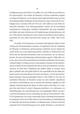 10
Verallgemeinerung in drei Wellen. Circa 8000 v.Chr. setzt Toffler die erste Welle an:
die Agrarrevolution. Zuvor lebten die Menschen in kleinen nomadischen Gruppen
vom Jagen und Sammeln. Aus der Agrarrevolution gehen die Kultivierung von Land,
die Gründung größerer Siedlungen und der Einzug eines neuen Lebensstils der Sesshaftigkeit hervor. Zwischen 1650 und 1750 n.Chr. sieht Toffler die zweite Welle: die
industrielle Revolution. Eine Industriegesellschaft erwächst mit der Entwicklung
energieintensiver Technologien, schnellerer Verkehrsmittel, sich rasant vergrößernden Städten und neuen Arbeitsweisen der Standartisierung und Spezialisierung. Seit
circa 1950 sieht der Futorologe jetzt einen Trend, der die Kollision dieser Industriegesellschaft mit einer dritten Innovationswelle anzeigt (vgl. Toffler 1980, S.15ff,
24ff).
Ein großer Teil der Innovation in der dritten Welle hängt für Toffler mit dem
Aufstieg einer Prosumentenkultur zusammen. Er argumentiert, dass die Aufspaltung
der Menschen in Produzenten und Konsumenten unnatürlich und nur während der
zweiten Welle, also in einer Industriegesellschaft, vorhanden sei. Während der ersten
Welle seien alle Menschen Prosumenten, denn sie konsumieren, was sie selbst produzieren. Sie seien somit Produzenten und Konsumenten zugleich. Toffler führt weiter aus, dass in dieser Prosumentenökonomie Produktion größtenteils für den Eigenverbrauch (Sektor A) erfolge und nur ein sehr geringer Prozentsatz für den Markt bestimmt sei (Sektor B). Die industrielle Revolution trenne den Produzenten vom Konsumenten, um durch diese Aufspaltung einen größeren Markt zu erzeugen. Somit
gäbe es plötzlich einen sehr großen Sektor B, der ausschließlich für den Markt produziere und nur noch einen kleinen Prozentsatz des Sektors A, der für den Eigenverbrauch produziere. Diesen geschrumpften Sektor A sieht Toffler als Teil einer Art
unsichtbaren Ökonomie, da Hausarbeit zumeist als nicht produktiv abqualifiziert
wird. Doch er sieht Hoffnung, wenn er feststellt, dass Menschen ungefähr seit 1950
beginnen, bestimmte Dienste des Sektors B wieder zurück in den Sektor A zu verlagern. Den ersten Schritt in dieser Verlagerung identifiziert er im Aufkommen von
Selbsthilfegruppen, die seiner Meinung nach „eine grundlegende Abkehr vom passiven Konsumentendasein und eine Zuwendung zum aktiven Prosumententum“ (ebd.,
S.276) repräsentieren. Ein zweiter umfassender Schritt in Richtung Prosumentenkultur manifestiere sich in den 1970er Jahren mit der Entwicklung von Selbstbedienung
an Tankstellen oder durch die Installation von Bankautomaten. Generell erwache die
sogenannte Do-It-Yourself Bewegung und ein großes Wachstum, in der Heimwer-

 