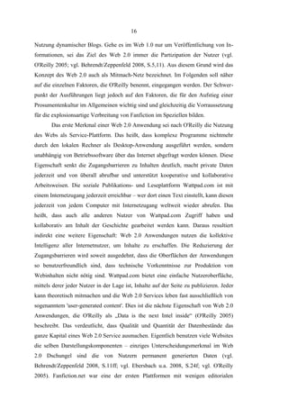 16
Nutzung dynamischer Blogs. Gehe es im Web 1.0 nur um Veröffentlichung von Informationen, sei das Ziel des Web 2.0 immer die Partizipation der Nutzer (vgl.
O'Reilly 2005; vgl. Behrendt/Zeppenfeld 2008, S.5,11). Aus diesem Grund wird das
Konzept des Web 2.0 auch als Mitmach-Netz bezeichnet. Im Folgenden soll näher
auf die einzelnen Faktoren, die O'Reilly benennt, eingegangen werden. Der Schwerpunkt der Ausführungen liegt jedoch auf den Faktoren, die für den Aufstieg einer
Prosumentenkultur im Allgemeinen wichtig sind und gleichzeitig die Vorraussetzung
für die explosionsartige Verbreitung von Fanfiction im Speziellen bilden.
Das erste Merkmal einer Web 2.0 Anwendung sei nach O'Reilly die Nutzung
des Webs als Service-Plattform. Das heißt, dass komplexe Programme nichtmehr
durch den lokalen Rechner als Desktop-Anwendung ausgeführt werden, sondern
unabhängig von Betriebssoftware über das Internet abgefragt werden können. Diese
Eigenschaft senkt die Zugangsbarrieren zu Inhalten deutlich, macht private Daten
jederzeit und von überall abrufbar und unterstützt kooperative und kollaborative
Arbeitsweisen. Die soziale Publikations- und Leseplattform Wattpad.com ist mit
einem Internetzugang jederzeit erreichbar – wer dort einen Text einstellt, kann diesen
jederzeit von jedem Computer mit Internetzugang weltweit wieder abrufen. Das
heißt, dass auch alle anderen Nutzer von Wattpad.com Zugriff haben und
kollaborativ am Inhalt der Geschichte gearbeitet werden kann. Daraus resultiert
indirekt eine weitere Eigenschaft: Web 2.0 Anwendungen nutzen die kollektive
Intelligenz aller Internetnutzer, um Inhalte zu erschaffen. Die Reduzierung der
Zugangsbarrieren wird soweit ausgedehnt, dass die Oberflächen der Anwendungen
so benutzerfreundlich sind, dass technische Vorkenntnisse zur Produktion von
Webinhalten nicht nötig sind. Wattpad.com bietet eine einfache Nutzeroberfläche,
mittels derer jeder Nutzer in der Lage ist, Inhalte auf der Seite zu publizieren. Jeder
kann theoretisch mitmachen und die Web 2.0 Services leben fast ausschließlich von
sogenanntem 'user-generated content'. Dies ist die nächste Eigenschaft von Web 2.0
Anwendungen, die O'Reilly als „Data is the next Intel inside“ (O'Reilly 2005)
beschreibt. Das verdeutlicht, dass Qualität und Quantität der Datenbestände das
ganze Kapital eines Web 2.0 Service ausmachen. Eigentlich benutzen viele Websites
die selben Darstellungskomponenten – einziges Unterscheidungsmerkmal im Web
2.0 Dschungel sind die von Nutzern permanent generierten Daten (vgl.
Behrendt/Zeppenfeld 2008, S.11ff; vgl. Ebersbach u.a. 2008, S.24f; vgl. O'Reilly
2005). Fanfiction.net war eine der ersten Plattformen mit wenigen editorialen

 