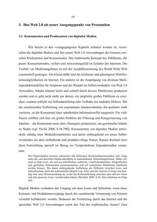 19

3. Das Web 2.0 als neuer Ausgangspunkt von Prosumtion
3.1 Konsumenten und Produzenten von digitalen Medien
Wie bereits in den vorangegangenen Kapiteln erläutert worden ist, verwischen die digitalen Medien und ihre neuen Web 2.0 Anwendungen die Grenzen zwischen Produzenten und Konsumenten. Das traditionelle Konzept des Publikums, der
passiv Konsumierenden, verliert sein Anwendungsfeld im Zeitalter des Internets. Die
Vielfalt von Medienangeboten ist mit der Ausdifferenzierung des World Wide Web
exponentiell gestiegen. Ein Grund dafür sind die leichteren und günstigeren Distributionsmöglichkeiten im Internet. Ein anderer ist die Ausprägung von diversen Medienproduktionshilfen für Amateure und der Wandel im Selbstverständnis von Web 2.0
Anwendern. Inhalte können leicht und schnell durch diverse Plattformen produziert
werden und es geht nicht mehr nur darum, ein möglichst großes Publikum zu erreichen, sondern schlicht um Selbstdarstellung oder Teilhabe am medialen Diskurs. Mit
der zunehmenden Verbreitung von sogenannten Amateurinhalten, die qualitativ stark
variieren, ist der Konsument einer anhaltenden Informationsflut ausgesetzt. Für viele
Nutzer eröffnet sich hier ein großes Problem der Filterung und Kategorisierung von
Inhalten – der Konsument muss aktiv Strategien produzieren, um gewünschte Inhalte
zu finden (vgl. Pavlik 2008, S.56,79ff). Konsumenten von digitalen Medien entwickeln ständig neue Medienkompetenzen und damit einhergehend ein neues Selbstverständnis als aktiv-teilhabende und produktiv-tätige Nutzer. Ramon Reichert fasst
diese Entwicklung speziell im Bezug zur Textproduktion folgendermaßen zusammen:
Das Hypermedium Internet subsumiert alle bisherigen Kommunikationsmedien und -wege
unter ein- und derselben Medienoberfläche in multimedialen Darstellungsformen. Dabei vernetzt es Hypertexte, die sich aus schriftlichen, auditiven, visuell-dynamischen, fotografischen
und grafischen Dokumenten zusammensetzen und auf technischen Plattformen bearbeitet
werden können. Die damit einhergehende Aufhebung der Differenz zwischen Lese- und
Schreibrechten stellt den traditionellen Begriff vom Autor und der Autorin in Frage und kündigt eine neue Wissensordnung an, in der die Rollenaufteilung zwischen dem aktiven Autor
und dem passiven Leser verschwinden könnte (Reichert 2008, S.45, Hervorhebung im Origi
nal).

Digitale Medien verändern den Umgang mit dem Lesen und Schreiben, wenn diese
Konsum- und Produktionsvorgänge durch die zunehmende Vernetzung von Nutzern
vermehrt kollaborativ werden. Bedeuten die Vernetzung durch das Internet und die
speziellen Web 2.0 Anwendungen somit den Tod des traditionellen Autors? Zum

 