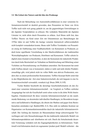 27
3.2 Die Geburt des Nutzers und die Idee des Produsage
Nach der Beleuchtung von Autorschaftsverhältnissen in einer vernetzten Informationswirtschaft ist deutlich geworden, dass Prosumtion im Sinne von Alvin
Toffler noch nicht weit genug gedacht ist, um die gegenwärtigen Entwicklungen in
der digitalen Textproduktion zu erfassen. Die veränderte Materialität der digitalen
Literatur ist, nicht allein durch Prosumtion zu erlären. Axel Bruns stellt fest, dass
Tofflers Theorie ein Kind seiner Zeit mit Erkenntnissen aus Betrachtungen der
1970er Jahre ist und Toffler die heutige vernetzte Internetwelt selbstverständlich
nicht komplett vorausdenken konnte. Bruns sieht Tofflers Verständnis von Prosumtion einzig als Etablierung einer Feedbackschleife von Konsument zu Produzent, jedoch keine signifikante Verschiebung in den Machtverhältnissen der traditionellen
Wertschöpfungskette von Produzent, Distributor und Konsument. Toffler scheint lediglich einen Zustand zu beschreiben, in dem der Konsument die industrielle Produktion durch hohe Bereitschaft zur Teilnahme an Marktforschung und Mitteilung seiner
Vorlieben zur Personalisierung von Produkten unterstützt. Der Konsument hat somit
mehr Einfluss darauf, was er konsumiert, indem er mehr und mehr direkte Produktionsaufträge gibt, wird jedoch nicht im vollen Maße zum aktiven Produzenten, sondern eher zu einem professionellen Konsumenten. Tofflers Konzept bleibt somit klar
in den Möglichkeiten der Zeit einer Industriewirtschaft, die sich langsam in eine Informationswirtschaft verwandelt, verankert (vgl. Bruns 2008, S.11ff).
Yochai Benkler beschreibt die derzeitige Gesellschaftssituation als den Zustand einer vernetzten Informationswirtschaft – im Vergleich zu Tofflers zeitlicher
Ausgangslage hat sich die Gesellschaft somit schon weiter in die dritte Welle hineinbegeben. Charakteristisch für diese vernetzte Informationswirtschaft sei die zunehmende Bedeutung von dezentralen individuellen Handlungen, im Besonderen kooperative und kollaborative Handlungen, die abseits des Marktes und gegen feste Besitzhierachien entstünden (vgl. Benkler2006, S.3). Dies steht im radikalen Kontrast zur
Organisation von Kommunikationsmodellen durch die industrielle Informationswirtschaft. Der Aufstieg des Internets als Massenmedium bringt schwerwiegende Verwerfungen und viele Herausforderungen für das traditionelle industrielle Modell von
Informationsproduktion und -distribution mit sich. Durch die fortschreitende dezentrale Vernetzung verändern sich die Zugangmöglichkeiten zu Informationen. Traditionell wird Information durch ein sogenanntes 'product push' Modell verbreitet – das

 