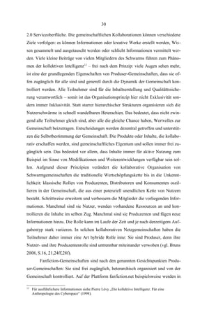 30
2.0 Serviceoberfläche. Die gemeinschaftlichen Kollaborationen können verschiedene
Ziele verfolgen: es können Informationen oder kreative Werke erstellt werden, Wissen gesammelt und ausgetauscht werden oder schlicht Informationen vermittelt werden. Viele kleine Beiträge von vielen Mitgliedern des Schwarms führen zum Phänomen der kollektiven Intelligenz12 – frei nach dem Prinzip: viele Augen sehen mehr,
ist eine der grundlegenden Eigenschaften von Produser-Gemeinschaften, dass sie offen zugänglich für alle sind und generell durch die Dynamik der Gemeinschaft kontrolliert werden. Alle Teilnehmer sind für die Inhaltserstellung und Qualitättssicherung verantwortlich – somit ist das Organisationsprinzip hier nicht Exklusivität sondern immer Inklusivität. Statt starrer hierarchischer Strukturen organisieren sich die
Nutzerschwärme in schnell wandelbaren Heterachien. Das bedeutet, dass nicht zwingend alle Teilnehmer gleich sind, aber alle die gleiche Chance haben, Wertvolles zur
Gemeinschaft beizutragen. Entscheidungen werden dezentral getroffen und unterstützen die Selbstbestimmung der Gemeinschaft. Die Produkte oder Inhalte, die kollaborativ erschaffen werden, sind gemeinschaftliches Eigentum und sollen immer frei zugänglich sein. Das bedeuted vor allem, dass Inhalte immer für aktive Nutzung zum
Beispiel im Sinne von Modifikationen und Weiterentwicklungen verfügbar sein sollen. Aufgrund dieser Prinzipien verändert die kollaborative Organisation von
Schwarmgemeinschaften die traditionelle Wertschöpfungskette bis in die Unkenntlichkeit: klassische Rollen von Produzenten, Distributoren und Konsumenten oszillieren in der Gemeinschaft, die aus einer potenziell unendlichen Kette von Nutzern
besteht. Schrittweise erweitern und verbessern die Mitglieder die vorliegenden Informationen. Manchmal sind sie Nutzer, wenden vorhandene Ressourcen an und kontrollieren die Inhalte im selben Zug. Manchmal sind sie Produzenten und fügen neue
Informationen hinzu. Die Rolle kann im Laufe der Zeit und je nach derzeitigem Aufgabentyp stark variieren. In solchen kollaborativen Netzgemeinschaften haben die
Teilnehmer daher immer eine Art hybride Rolle inne: Sie sind Produser, denn ihre
Nutzer- und ihre Produzentenrolle sind untrennbar miteinander verwoben (vgl. Bruns
2008, S.16, 21,24ff,28f).
Fanfiction-Gemeinschaften sind nach den genannten Gesichtspunkten Produser-Gemeinschaften: Sie sind frei zugänglich, heterarchisch organisiert und von der
Gemeinschaft kontrolliert. Auf der Plattform fanfiction.net beispielsweise werden in
12

Für ausführlichere Informationen siehe Pierre Lévy „Die kollektive Intelligenz. Für eine
Anthropologie des Cyberspace“ (1998).

 
