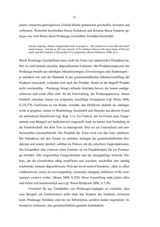 31
einem vernetzten partizipativen Umfeld Inhalte gemeinsam geschaffen, bewertet und
verbessert. Weiterhin beschreiben Karen Hellekson und Kristina Busse Fantexte genauso wie Axel Bruns durch Produsage erschaffene Artefakte beschreibt:
always ongoing, always renegotiated work in progress – the creation of a text that can never
reach closure – but for us, the very activity of its creation achieves the same status of the text
itself, and this creation is the product of a community (Busse/Hellekson 2006, S.2).

Durch Produsage Geschaffenes kann nicht die Form von industriellen Produkten haben: Es sind niemals einzelne, abgeschlossene Einheiten. Der Produktionsprozess der
Produsage besteht aus ständigen Aktualisierungen, Erweiterungen und Änderungen –
je nachdem wie sich die Dynamik in der gemeinschaftlichen Inhaltserschaffung der
Produser entwickelt, verändert sich auch das Produkt. Somit ist der Begriff Produkt
nicht zweckmäßig – Produsage bringt vielmehr Artefakte hervor, die immer unabgeschlossen und somit offen sind. Da die Entwicklung, der Produsageprozess, immer
fortläuft, entstehen immer nur temporäre, kurzlebige Erzuegnisse (vgl. Bruns 2008,
S.21f,27f). Fanfiction ist ein fluides Artefakt, das Hellekson deshalb als ständiges
work in progress, immer in Bearbeitung, beschreibt und Derecho aus diesem Grund
als archontisch klassifiziert (vgl. Kap. 2.1). Ein Fantext, der im Forum einer Fangemeinde zum Beispiel auf fanfiction.net eingestellt wird, ist immer eine Einladung an
die Gemeinschaft, mit dem Text zu interagieren. Dies ist ein Unterschied zum professionellen Literaturbetrieb: Die Fluidität der Texte wird von den Fans zelebriert.
Die Interaktion mit den Texten ist zentrales Anliegen der gemeinschaftlichen Produktion und immer deutlich sichtbar im Diskurs um die einzelnen Fanproduktionen.
Die Gesamtheit aller Fantexte eines Fantums ist ein Paradebeispiel für ein Produsage-Artefakt: Alle eingestellten Fangeschichten und der dazugehörige kritische Diskurs, der die Geschichten stätig modifiziert und erweitert, erschaffen eine ständig
wachsende, niemals abgeschlossene Welt der involvierten Charaktere: „they in effect
colaboratively curate an ever-expanding, constantly changing exhibition of the community's creative works“ (Bruns 2008, S.229). Diese Ausstellung steht jedem offen
und weitet sich kontinuierlich aus (vgl. Busse/Hellekson 2006, S.7,28).
Essentiell für das Verständnis von Produsagevorgängen ist weiterhin, dass
zum Beispiel ein Fanfictiontext nicht ohne den Kontext des Fandoms existieren
kann. Produsage Artefakte sind nie nur Information, sondern immer sogenannte 'information commons', also gemeinschaftlich genutzte Information:

 