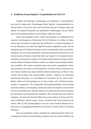 34

4. Fanfiction als partizipative Textproduktion im Web 2.0
Nachdem die bisherigen Ausführungen das kollaborative Autorschaftskonzept und die dynamischen Nutzergruppen hinter digitaler Literaturproduktion beleuchtet haben, soll jetzt der Fokus auf der Beantwortung der Leitfragen liegen und
anhand von konkreten Beispielen die spezifischen Veränderungen, die die Verbreitung von Prosumentenverhalten mit sich bringen, aufgezeigt werden.
Zuerst muss dargelegt werden, welche Auswirkungen ein zunehmendes Prosumenten- beziehungsweise Produsertum für die Produktion von Kultur im Allgemeinen und von Literatur im Speziellen hat. Fanfiction ist, wie bereits dargestellt, eines der Phänomene, die durch den Begriff Prosumtion aufgerufen werden. Mit der
Digitalisierung wird Tofflers Prosument zu einer entscheidenden Figur in der Kulturproduktion, die sich in der entstehenden vernetzten Informationswirtschaft besser mit
dem Konzept des Produsers beschreiben lässt (vgl. Kapitel 3.2). Die digitale Kulturproduktion wird jetzt also vermehrt von Produser-Gemeinschaften bestimmt und literarische Inhalte im Bereich Fanfiction werden von solchen Gemeinschaften kollaborativ erschaffen. Das Internet ermöglicht durch seine immer ausgedehntere Vernetzung schnellere und intensivere Kommunikation zwischen weltweit verstreuten Nutzern. Daraus resultiert eine immer schnellere Deterritorialisierung von Wissen: Neue
virtuelle Wissensräume und -gemeinschaften enstehen. Aufgrund von bestimmten
gemeinsamen Interessen, wie zum Beispiel die Faszination für die „Harry Potter“
Bücher, bilden sich Nutzergruppen aus, die dazu neigen, sich in Produser-Gemeinschaften zu organisieren. Die entstehenden Wissensgemeinschaften sind freiwillige
Zusammenschlüsse, die hochgradig variabel und somit nur temporär in einer distinkten Form anzutreffen sind. Außerdem basieren sie organisatorisch auf den Prinzipien
der Partizipation und hierarchielosen Interaktion. Hier entsteht somit eine kollektive
Intelligenz, die durch das Zusammenführen des jeweils exklusiven Wissens der Einzelnen kollaborativ Inhalte erzeugt, Wissen versammelt oder Texte produziert (vgl.
Jenkins 2008, S.27ff). Kulturproduktion wird also in den virtuellen Räumen des Internets jetzt zu ausgeprägten kollaborativen Prozessen zwischen weltweit verstreuten
Produsern.
Eine neue partizipative Kultur, bestehend aus selbstorganisierten Nutzer- beziehungsweise Produser-Gemeinschaften, produziert jetzt also mittels kollektiver In-

 
