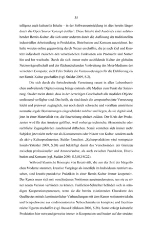 35
telligenz auch kulturelle Inhalte – in der Softwareentwicklung ist dies bereits länger
durch das Open Source Konzept etabliert. Diese Inhalte sind Ausdruck einer aufstrebenden Remix-Kultur, die sich unter anderem durch die Auflösung der traditionellen
industriellen Arbeitsteilung in Produktion, Distribution und Konsum auszeichnet. Inhalte werden online gegenwärtig durch Nutzer erschaffen, die je nach Ziel und Kontext individuell zwischen den verschiedenen Funktionen von Produzent und Nutzer
hin und her wechseln. Durch die sich immer mehr ausbildende Kultur der globalen
Netzwerkgesellschaft und der flächendeckenden Verbreitung des Meta-Mediums der
vernetzten Computer, sieht Felix Stalder die Vorraussetzungen für die Etablierung einer Remix-Kultur geschaffen (vgl. Stalder 2009, S.2).
Die sich durch die fortschreitende Vernetzung rasant in allen Lebensbereichen ausbreitende Digitalisierung bringe erstmals alle Medien zum Punkt der Satuierung. Stalder meint damit, dass in der derzeitigen Gesellschaft alle medialen Objekte
umfassend verfügbar sind. Das heißt, sie sind durch die computerbasierte Vernetzung
leicht und preiswert zugänglich, nur noch durch schwache und vorallem umstrittene
normativ-legale Bestimmungen eingeschränkt nutzbar und liegen, da sie digital sind,
jetzt in einer Materialität vor, die Bearbeitung einfach zulässt. Der Kreis der Produzenten wird für den Amateur geöffnet, weil vorherige technische, ökonomische oder
rechtliche Zugangshürden zunehmend abflachen. Somit verstehen sich immer mehr
Subjekte jetzt nicht mehr nur als Konsumenten oder Nutzer von Kultur, sondern auch
als aktive Kulturproduzenten. Stalder fomuliert: „Kulturproduktion wird »entspezialisiert«“(Stalder 2009, S.20) und bekräftigt damit das Verschwinden der Grenzen
zwischen professioneller und Amateurkultur, als auch zwischen Produktion, Distribution und Konsum (vgl. Stalder 2009, S.3,8f,18f,22).
Während klassische Konzepte von Kreativität, die aus der Zeit der bürgerlichen Moderne stammen, kreative Vorgänge als innerlich im Individuum zentriert ansehen, sind kreativ-produktive Praktiken in einer Remix-Kultur immer kooperativ.
Der Remix muss sich mit verschiedenen Positionen auseinandersetzen, um sie zu einer neuen Version verbinden zu können. Fanfiction-Schreiber befinden sich in ständigen Kooperationsprozessen, wenn sie die bereits existierenden Charaktere des
Quelltextes mittels kontinuierlicher Verhandlungen mit dem Kanon weiterentwickeln
und beispielsweise aus eindimensionalen Nebencharakteren komplexe und facettenreiche Figuren erschaffen (vgl. Busse/Hellekson 2006, S.28). Somit erfolgt kulturelle
Produktion hier notwendigerweise immer in Kooperation und basiert auf der struktu-

 
