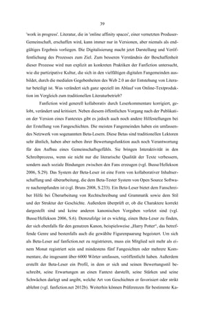 39
'work in progress'. Literatur, die in 'online affinity spaces', einer vernetzten ProduserGemeinschaft, erschaffen wird, kann immer nur in Versionen, aber niemals als endgültiges Ergebnis vorliegen. Die Digitalisierung macht jetzt Darstellung und Veröffentlichung des Prozesses zum Ziel. Zum besseren Verständnis der Beschaffenheit
dieser Prozesse wird nun explizit an konkreten Praktiken der Fanfiction untersucht,
wie die partizipative Kultur, die sich in den vielfältigen digitalen Fangemeinden ausbildet, durch die medialen Gegebenheiten des Web 2.0 an der Entstehung von Literatur beteiligt ist. Was verändert sich ganz speziell im Ablauf von Online-Textproduktion im Vergleich zum traditionellen Literaturbetrieb?
Fanfiction wird generell kollaborativ durch Leserkommentare korrigiert, gelobt, verändert und kritisiert. Neben diesem öffentlichen Vorgang nach der Publikation der Version eines Fantextes gibt es jedoch auch noch andere Hilfestellungen bei
der Erstellung von Fangeschichten. Die meisten Fangemeinden haben ein umfassendes Netzwerk von sogenannten Beta-Lesern. Diese Betas sind traditionellen Lektoren
sehr ähnlich, haben aber neben ihrer Bewertungsfunktion auch noch Verantwortung
für den Aufbau eines Gemeinschaftsgefühls. Sie bringen Interaktivität in den
Schreibprozess, wenn sie nicht nur die literarische Qualität der Texte verbessern,
sondern auch soziale Bindungen zwischen den Fans erzeugen (vgl. Busse/Hellekson
2006, S.29). Das System der Beta-Leser ist eine Form von kollaborativer Inhaltserschaffung und -überarbeitung, die dem Beta-Tester System von Open Source Software nachempfunden ist (vgl. Bruns 2008, S.233). Ein Beta-Leser bietet dem Fanschreiber Hilfe bei Überarbeitung von Rechtschreibung und Grammatik sowie dem Stil
und der Struktur der Geschichte. Außerdem überprüft er, ob die Charaktere korrekt
dargestellt sind und keine anderen kanonischen Vorgaben verletzt sind (vgl.
Busse/Hellekson 2006, S.6). Demzufolge ist es wichtig, einen Beta-Leser zu finden,
der sich ebenfalls für den genutzen Kanon, beispielsweise „Harry Potter“, das betreffende Genre und bestenfalls auch die gewählte Figurenpaarung begeistert. Um sich
als Beta-Leser auf fanfiction.net zu registrieren, muss ein Mitglied seit mehr als einem Monat registriert sein und mindestens fünf Fangesichten oder mehrere Kommentare, die insgesamt über 6000 Wörter umfassen, veröffentlicht haben. Außerdem
erstellt der Beta-Leser ein Profil, in dem er sich und seinen Bewertungsstil beschreibt, seine Erwartungen an einen Fantext darstellt, seine Stärken und seine
Schwächen darlegt und angibt, welche Art von Geschichten er favorisiert oder strikt
ablehnt (vgl. fanfiction.net 2012b). Weiterhin können Präferenzen für bestimmte Ka-

 