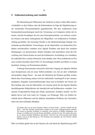 43

5. Schlussbetrachtung und Ausblick
Die Betrachtung des Phänomens der Fanfiction in dieser Arbeit führt unmissverständlich zu dem Schluss, dass die Kulturindutrie im Zuge der Digitalisierung einer wachsenden Prosumentenkultur gegenübersteht. Mit dem Aufkommen neuer
Kommunikationstechnologien durch die Vernetzung von Computern mittels des Internets, sind die Grundlagen für eine neue Partizipationskultur von weltweit vernetzten Nutzern und damit einhergehend die Möglichkeit von kollaborativer Produkerstellung geschaffen. Der derzeitige Wandel in der Medientechnologie bedingt weitreichende gesellschaftliche Verwerfungen, da die Materialität von (kulturellen) Produkten unwiderruflich verändert wird: digitale Produkte sind durch ihre medialen
Bedingungen von dynamischem, fluiden Charakter und unterstützen somit die Entwicklung einer Remix-Kultur als auch die kollaboartive Erschaffung von Artefakten,
die außerhalb ihrer sozialen Dimension nicht denkbar sind. Diese kollaborativen Prozesse werden besonders durch Web 2.0 Anwendungen bestärkt und führen zu einem
deutlichen Anstieg von Prosumentenverhalten.
Vorherige Konsumenten entwickeln durch den Umgang mit digitalen Medien
neue Kompetenzen und ein neues Selbstverständnis von sich als aktiv teilhabende
und produktiv tätige Nutzer – die unter der Definition des Produser greifbar werden.
Durch diese Entwicklung entleert sich der traditionelle Autorbegriff in der Literaturproduktion: Singuläre Autorschaftskonzepte lösen sich im Kollektiv der Nutzer auf.
Dies bedingt, dass sich die Materialität von Literatur durch die das digitale Medium
durchdringenden Möglichkeiten der Interaktivität und Kollaboration verändert. Literarische Textproduktion bringt jetzt fluide, dynamische Artefakte anstelle von Produkten hervor und wird somit ein Vorgang von Produsage. Dirk von Gehlen beschreibt dieses Phänomen und die dadurch entstandenen Probleme des Literaturbetriebs mit einer treffenden Metapher:
Ich glaube, dass wir ein neues Zeitalter erleben, an dessen Ende, - und hier schließt sich der
Kreis – nicht das Produkt verschwindet, sondern es nur seinen Aggregatzustand verändert.
Wir waren es gewohnt, Eisblöcke zu verkaufen. Jetzt müssen wir drüber nachdenken, eine
Flasche zu erfinden [sic!] um das Wasser abzufüllen, weil das Eis taut. Wir stehen aber gerade vor diesen tauenden Eisblöcken und denken: »Oh Gott, das wird niemand mehr kaufen
können, weil es ja alles flüssig ist.« Wir brauchen also jemanden, der eine Flasche erfindet
(Mindnich 2012).

Dirk von Gehlen glaubt also an die Chancen, die sich durch die Digitalisierung eröff-

 