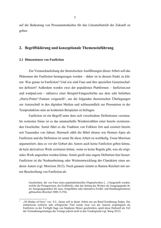 3
auf die Bedeutung von Prosumentenkultur für den Literaturbetrieb der Zukunft zu
geben.

2. Begriffsklärung und konzeptionale Themeneinführung
2.1 Dimensionen von Fanfiction
Zur Veranschaulichung der theoretischen Ausführungen dieser Arbeit soll das
Phänomen der Fanfiction herangezogen werden – daher ist in diesem Punkt zu klären: Was genau ist Fanfiction? Und wie sind Fans und ihre speziellen Gemeinschaften definiert? Außerdem werden zwei der populärsten Plattformen – fanfiction.net
und wattpad.com - inklusive einer Beispiel-Fangeschichte aus dem sehr beliebten
„Harry-Potter“-Fantum vorgestellt1, um die folgenden theoretischen Überlegungen
zur Autorschaft in den digitalen Medien und schlussendlich zur Prosumtion in der
Textproduktion stets an konkreten Beispielen zu befragen.
Fanfiction ist ein Begriff unter dem sich verschiedene Definitionen vereinen.
Im weitesten Sinne ist es das amateurhafte Wiedererzählen einer bereits existierenden Geschichte. Somit führt es die Tradition von Folklore fort und existiert bereits
seit Tausenden von Jahren. Hiernach zählt die Bibel ebenso wie Homers Epen als
Fanfiction und die Definition ist somit für diese Arbeit zu weitläufig. Ewan Morrison
argumentiert, dass es vor der Geburt des Autors auch keine Fanfiction geben könne,
da kein derivatives Werk existieren könne, wenn es keine Regeln gibt, was als originales Werk angesehen werden könne. Somit greift eine engere Definition hier besser:
Fanfiction ist die Neubearbeitung oder Weiterentwicklung der Charaktere eines anderen Autors (vgl. Morrison 2012). Noch genauer nimmt es Ramon Reichert mit seiner Beschreibung von Fanfiction als
Geschichten, die von Fans eines popularkulturellen Originalwerkes […] hergestellt werden,
welche die Protagonisten, die Erzählstile, oder das Setting des Werkes als Ausgangspunkt ihrer Aneigungspratiken für neue, fortgeführte oder alternative Erzähl- und Handlungskontexte
gebrauchen (Reichert 2008, S.194).

1

„50 Shades of Grey“ von E.L. James soll in dieser Arbeit nur am Rand Erwähnung finden. Der
mittlerweile weltweit sehr erfolgreiche Titel wurde zwar von der Autorin ursprünglich als
Fanfiction zu der Twilight Saga von Stephenie Meyer geschrieben, spielt diese Herkunft als Teil
der Vermarktungsstrategie des Verlags jedoch nicht in den Vordergrund (vgl. Boog 2012).

 