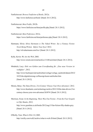 49
Fanfiction.net: Browse Fanfiction of Books, 2012a.
http://www.fanfiction.net/book/ [Stand: 28.11.2012].
Fanfiction.net: Beta Profile, 2012b.
https://www.fanfiction.net/beta/profile.php [Stand: 28.11.2012].
Fanfiction.net: Beta Preference, 2012c.
https://www.fanfiction.net/beta/preference.php [Stand: 28.11.2012].
Hartmann, Silvia: Silvia Hartmann is The Naked Writer. See a Fantasy Fiction
Novel Being Written Before Your Eyes! 2012.
http://silviahartmann.com/live/ [Stand: 28.11.2012].
Kelly, Kevin: We Are the Web, 2005.
http://www.wired.com/wired/archive/13.08/tech.html [Stand: 28.11.2012].
Mindnich, Lucy: Dirk von Gehlen zum Crowdfunding für „Eine neue Version ist
verfügbar“, 2012.
http://www.buchreport.de/nachrichten/verlage/verlage_nachricht/datum/2012/
10/22/die-digitalisierung-verfluessigt-kunst-und-kultur.htm
[Stand: 28.11.2012].
Morais, Betsy: The Data-Driven, 21st-Century 'Choose Your Own Adventure', 2012.
http://www.theatlantic.com/technology/archive/2012/10/the-data-driven-21stcentury-choose-your-own-adventure/263074/ [Stand: 28.11.2012].
Morrison, Ewan: In the Beginning, There Was Fan Fiction - From the Four Gospels
to Fifty Shades, 2012.
http://www.guardian.co.uk/books/2012/aug/13/fan-fiction-fifty-shades-grey
[Stand: 28.11.2012].
O'Reilly, Tom: What Is Web 2.0, 2005.
http://oreilly.com/web2/archive/what-is-web-20.html [Stand: 28.11.2012].

 