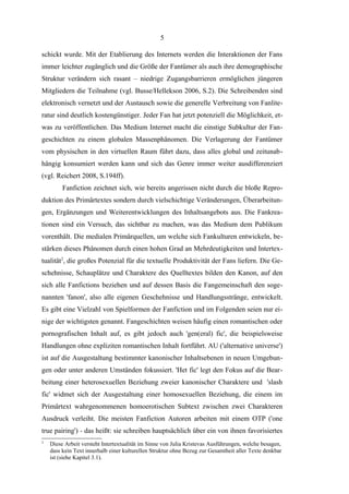 5
schickt wurde. Mit der Etablierung des Internets werden die Interaktionen der Fans
immer leichter zugänglich und die Größe der Fantümer als auch ihre demographische
Struktur verändern sich rasant – niedrige Zugangsbarrieren ermöglichen jüngeren
Mitgliedern die Teilnahme (vgl. Busse/Hellekson 2006, S.2). Die Schreibenden sind
elektronisch vernetzt und der Austausch sowie die generelle Verbreitung von Fanliteratur sind deutlich kostengünstiger. Jeder Fan hat jetzt potenziell die Möglichkeit, etwas zu veröffentlichen. Das Medium Internet macht die einstige Subkultur der Fangeschichten zu einem globalen Massenphänomen. Die Verlagerung der Fantümer
vom physischen in den virtuellen Raum führt dazu, dass alles global und zeitunabhängig konsumiert werden kann und sich das Genre immer weiter ausdifferenziert
(vgl. Reichert 2008, S.194ff).
Fanfiction zeichnet sich, wie bereits angerissen nicht durch die bloße Reproduktion des Primärtextes sondern durch vielschichtige Veränderungen, Überarbeitungen, Ergänzungen und Weiterentwicklungen des Inhaltsangebots aus. Die Fankreationen sind ein Versuch, das sichtbar zu machen, was das Medium dem Publikum
vorenthält. Die medialen Primärquellen, um welche sich Fankulturen entwickeln, bestärken dieses Phänomen durch einen hohen Grad an Mehrdeutigkeiten und Intertextualität2, die großes Potenzial für die textuelle Produktivität der Fans liefern. Die Geschehnisse, Schauplätze und Charaktere des Quelltextes bilden den Kanon, auf den
sich alle Fanfictions beziehen und auf dessen Basis die Fangemeinschaft den sogenannten 'fanon', also alle eigenen Geschehnisse und Handlungsstränge, entwickelt.
Es gibt eine Vielzahl von Spielformen der Fanfiction und im Folgenden seien nur einige der wichtigsten genannt. Fangeschichten weisen häufig einen romantischen oder
pornografischen Inhalt auf, es gibt jedoch auch 'gen(eral) fic', die beispielsweise
Handlungen ohne expliziten romantischen Inhalt fortführt. AU ('alternative universe')
ist auf die Ausgestaltung bestimmter kanonischer Inhaltsebenen in neuen Umgebungen oder unter anderen Umständen fokussiert. 'Het fic' legt den Fokus auf die Bearbeitung einer heterosexuellen Beziehung zweier kanonischer Charaktere und 'slash
fic' widmet sich der Ausgestaltung einer homosexuellen Beziehung, die einem im
Primärtext wahrgenommenen homoerotischen Subtext zwischen zwei Charakteren
Ausdruck verleiht. Die meisten Fanfiction Autoren arbeiten mit einem OTP ('one
true pairing') - das heißt: sie schreiben hauptsächlich über ein von ihnen favorisiertes
2

Diese Arbeit versteht Intertextualität im Sinne von Julia Kristevas Ausführungen, welche besagen,
dass kein Text innerhalb einer kulturellen Struktur ohne Bezug zur Gesamtheit aller Texte denkbar
ist (siehe Kapitel 3.1).

 