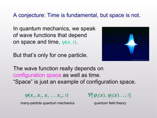 A conjecture: Time is fundamental, but space is not. In quantum mechanics, we speak of wave functions that depend  on space and time,   ( x ,  t ) .  But that’s only for one particle. The wave function really depends on  configuration space  as well as time. “ Space” is just an example of configuration space.  ( x 1 ,  x 2 ,  x 3  …  x N ;  t )  [  1 ( x ),   2 ( x )…;  t ] many-particle quantum mechanics quantum field theory 