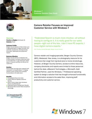 Windows 7
                                                Customer Solution Case Study




                                                Camera Retailer Focuses on Improved
                                                Customer Service with Windows 7



Overview                                        “Federated Search is much more intuitive—all without
Country or Region: Northeast US
Industry: Retail
                                                having to configure it. It is really good for our sales
                                                people—right out of the box. I don‟t have PC experts; I
Customer Profile
Bergen County Camera of New Jersey is an        have digital camera experts.”
imaging specialist for digital cameras, film
cameras, accessories, printing services,        John Tworsky, General Manager, Bergen County Camera
binoculars, telescopes and equipment
repairs.

Business Situation                              Camera retailer and imaging specialist, Bergen Country Camera
Bergen County Camera employees had
limited access to company resources while
                                                (BCC), Westwood, New Jersey, is a photography resource for its
on the sales floor. It was looking for better   customers that range from top-level pros to novice shutterbugs.
ways to improve workflow and service its
customers.                                      However, at Bergen Country Camera, access to online resources,
Solution                                        company directories and reports were limited to those personnel
Point-of-Sale terminals were replaced with
computers running Windows 7, bringing
                                                behind the desk. eMazzanti Technologies, a Microsoft® Gold
internet, server access and increased           Certified Partner, used the Windows® 7 Professional operating
functionality to the sales team.
                                                system to design a solution that has brought enhanced functionality
Benefits
 Consolidated Document View
                                                and information access to the sales floor, improving staff
 Instant Resume Speeds Customer
  Service
                                                productivity and customer service.
 Action Center Helps Keep Hardware
  Secure and Maintained
 Federated Search Brings Quick Results
 Monitored Web Content Aids Competitive
  Advantage
 
