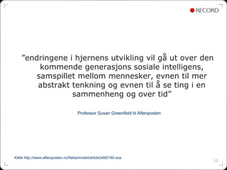 ”endringene i hjernens utvikling vil gå ut over den
         kommende generasjons sosiale intelligens,
        samspillet mellom mennesker, evnen til mer
        abstrakt tenkning og evnen til å se ting i en
                 sammenheng og over tid”

                                     Professor Susan Greenfield til Aftenposten




Kilde http://www.aftenposten.no/fakta/innsikt/article3482160.ece
                                                                                  12
 
