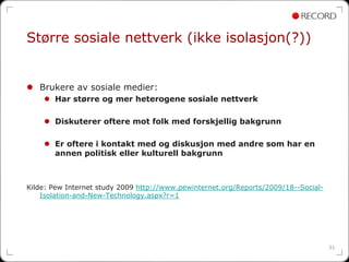 Større sosiale nettverk (ikke isolasjon(?))


   Brukere av sosiale medier:
       Har større og mer heterogene sosiale nettverk

       Diskuterer oftere mot folk med forskjellig bakgrunn

       Er oftere i kontakt med og diskusjon med andre som har en
       annen politisk eller kulturell bakgrunn



Kilde: Pew Internet study 2009 http://www.pewinternet.org/Reports/2009/18--Social-
    Isolation-and-New-Technology.aspx?r=1




                                                                                     31
 