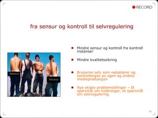 fra sensur og kontroll til selvregulering


                  Mindre sensur og kontroll fra kontroll
                  instanser

                  Mindre kvalitetssikring


                  Brukerne selv som redaktører og
                  kontrollorgan av egen og andres
                  medieproduksjon

                  Nye etiske problemstillinger – Et
                  spørsmål om holdninger, et spørsmål
                  om selvregulering



                                                           35
 