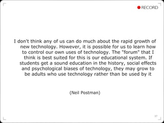 I don't think any of us can do much about the rapid growth of
   new technology. However, it is possible for us to learn how
    to control our own uses of technology. The "forum" that I
     think is best suited for this is our educational system. If
   students get a sound education in the history, social effects
    and psychological biases of technology, they may grow to
     be adults who use technology rather than be used by it



                         (Neil Postman)




                                                               37
 