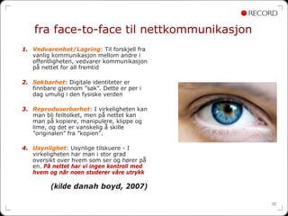 fra face-to-face til nettkommunikasjon
1. Vedvarenhet/Lagring: Til forskjell fra
   vanlig kommunikasjon mellom andre i
   offentligheten, vedvarer kommunikasjon
   på nettet for all fremtid

2. Søkbarhet: Digitale identiteter er
   finnbare gjennom ”søk”. Dette er per i
   dag umulig i den fysiske verden

3. Reproduserbarhet: I virkeligheten kan
   man bli feiltolket, men på nettet kan
   man på kopiere, manipulere, klippe og
   lime, og det er vanskelig å skille
   ”originalen” fra ”kopien”.

4. Usynlighet: Usynlige tilskuere - I
   virkeligheten har man i stor grad
   oversikt over hvem som ser og hører på
   en. På nettet har vi ingen kontroll med
   hvem og når noen studerer våre utrykk

         (kilde danah boyd, 2007)

                                             38
 