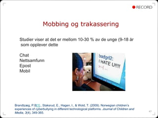 Mobbing og trakassering

   Studier viser at det er mellom 10-30 % av de unge (9-18 år
   som opplever dette

   Chat
   Nettsamfunn
   Epost
   Mobil




Brandtzæg, P.B[1]., Staksrud, E., Hagen, I., & Wold, T. (2009). Norwegian children’s
experiences of cyberbullying in different technological platforms. Journal of Children and
                                                                                             47
Media, 3(4), 349-365.
 