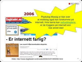 2006
                                   Psykolog Mossig er klar over
                               at mobbing også kan forekomme på
                            internett. Hvis barna kan nettvettreglene,
                                  er de tryggere på internett enn
                                           noe annet sted




                                                                         48
Kilde: http://www.dagbladet.no/dinside/2006/03/01/459392.html
 