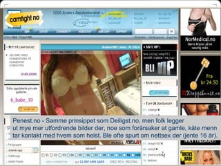 Penest.no - Samme prinsippet som Deiligst.no, men folk legger
ut mye mer utfordrende bilder der, noe som forårsaker at gamle, kåte menn
tar kontakt med hvem som helst. Ble ofte spurt om nettsex der (jente 16 år).


                                                                        51
 