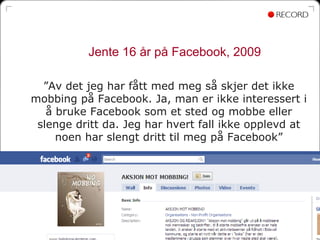 Jente 16 år på Facebook, 2009

  ”Av det jeg har fått med meg så skjer det ikke
mobbing på Facebook. Ja, man er ikke interessert i
   å bruke Facebook som et sted og mobbe eller
 slenge dritt da. Jeg har hvert fall ikke opplevd at
     noen har slengt dritt til meg på Facebook”




                                                  55
 