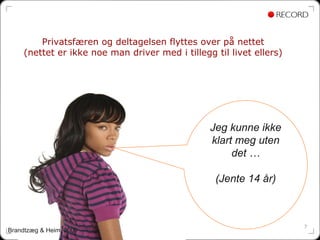 Privatsfæren og deltagelsen flyttes over på nettet
    (nettet er ikke noe man driver med i tillegg til livet ellers)




                                                Jeg kunne ikke
                                                klart meg uten
                                                     det …

                                                 (Jente 14 år)



                                                                     7
Brandtzæg & Heim, 2009
 