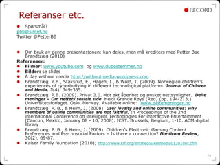 Referanser etc.
    Spørsmål?
pbb@sintef.no
Twitter @PetterBB


   Om bruk av denne presentasjonen: kan deles, men må krediters med Petter Bae
   Brandtzæg (2010)
Referanser:
   Filmer: www.youtube.com og www.dubestemmer.no
   Bilder: se slides
   A day without media http://withoutmedia.wordpress.com
   Brandtzæg, P.B., Staksrud, E., Hagen, I., & Wold, T. (2009). Norwegian children’s
   experiences of cyberbullying in different technological platforms. Journal of Children
   and Media, 3(4), 349-365.
   Brandtzæg, P.B. (2009). Privat 2.0. Mot økt åpenhet og ønsket nettsynlighet. Delte
   meninger – Om nettets sosiale side. Heidi Grande Røys (Red) (pp. 194-213.)
   Universitetsforlaget. Oslo, Norway. Available online: www.deltemeninger.no
   Brandtzæg, P. B., & Heim, J. (2008). User loyalty and online communities: why
   members of online communities are not faithful. In Proceedings of the 2nd
   international Conference on intelligent Technologies For interactive Entertainment
   (Cancun, Mexico, January 08 - 10, 2008). ICST. Brussels, Belgium, 1-10. ACM digital
   library
   Brandtzæg, P. B., & Heim, J. (2009). Children’s Electronic Gaming Content
   Preferences and Psychosocial Factors – Is there a connection? Nordicom Review,
   30(2), 69-87.
   Kaiser Family foundation (2010); http://www.kff.org/entmedia/entmedia012010nr.cfm

                                                                                        74
 
