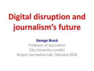 Digital disruption and
journalism’s future
George Brock
Professor of Journalism
City University London
Bergen Journalism Lab, February 2016
 