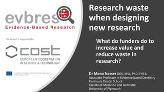 Research waste
when designing
new research
Dr Mona Nasser DDS, MSc, PhD, FHEA
Associate Professor in Evidence based Dentistry
Peninsula Dental School
Faculty of Medicine and Dentistry
University of Plymouth
What do funders do to
increase value and
reduce waste in
research?
 