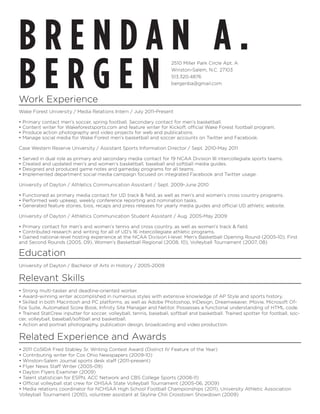 BRENDAN A.
BERGEN
                                                                      2510 Miller Park Circle Apt. A
                                                                      Winston-Salem, N.C. 27103
                                                                      513.320.4876
                                                                      bergenba@gmail.com


Work Experience
Wake Forest University / Media Relations Intern / July 2011-Present

•   Primary contact men’s soccer, spring football. Secondary contact for men’s basketball.
•   Content writer for Wakeforestsports.com and feature writer for Kickoff, official Wake Forest football program.
•   Produce action photography and video projects for web and publications.
•   Manage social media for Wake Forest men’s basketball and soccer accounts on Twitter and Facebook.

Case Western Reserve University / Assistant Sports Information Director / Sept. 2010-May 2011

•   Served in dual role as primary and secondary media contact for 19 NCAA Division III intercollegiate sports teams.
•   Created and updated men’s and women’s basketball, baseball and softball media guides.
•   Designed and produced game notes and gameday programs for all teams.
•   Implemented department social media campaign focused on integrated Facebook and Twitter usage.

University of Dayton / Athletics Communication Assistant / Sept. 2009-June 2010

• Functioned as primary media contact for UD track & field, as well as men’s and women’s cross country programs.
• Performed web upkeep, weekly conference reporting and nomination tasks.
• Generated feature stories, bios, recaps and press releases for yearly media guides and official UD athletic website.

University of Dayton / Athletics Communication Student Assistant / Aug. 2005-May 2009

• Primary contact for men’s and women’s tennis and cross country, as well as women’s track & field.
• Contributed research and writing for all of UD’s 16 intercollegiate athletic programs.
• Gained national-level hosting experience at the NCAA Division I-level: Men’s Basketball Opening Round (2005-10), First
and Second Rounds (2005, 09), Women’s Basketball Regional (2008, 10), Volleyball Tournament (2007, 08)

Education
University of Dayton / Bachelor of Arts in History / 2005-2009

Relevant Skills
• Strong multi-tasker and deadline-oriented worker.
• Award-winning writer accomplished in numerous styles with extensive knowledge of AP Style and sports history.
• Skilled in both Macintosh and PC platforms, as well as Adobe Photoshop, InDesign, Dreamweaver, iMovie, Microsoft Of-
fice Suite, Automated Score Book, Infinity Site Manager and Netitor. Possesses a functional understanding of HTML code.
• Trained StatCrew inputter for soccer, volleyball, tennis, baseball, softball and basketball. Trained spotter for football, soc-
cer, volleyball, baseball/softball and basketball.
• Action and portrait photography, publication design, broadcasting and video production.

Related Experience and Awards
• 2011 CoSIDA Fred Stabley Sr. Writing Contest Award (District IV Feature of the Year)
• Contributing writer for Cox Ohio Newspapers (2009-10)
• Winston-Salem Journal sports desk staff (2011-present)
• Flyer News Staff Writer (2005-09)
• Dayton Flyers Examiner (2009)
• Talent statistician for ESPN, ACC Network and CBS College Sports (2008-11)
• Official volleyball stat crew for OHSAA State Volleyball Tournament (2005-06, 2009)
• Media relations coordinator for NCHSAA High School Football Championships (2011), University Athletic Association
Volleyball Tournament (2010), volunteer assistant at Skyline Chili Crosstown Showdown (2009)
 