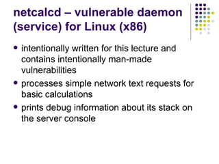 netcalcd – vulnerable daemon
(service) for Linux (x86)
 intentionally written for this lecture and
contains intentionally man-made
vulnerabilities
 processes simple network text requests for
basic calculations
 prints debug information about its stack on
the server console
 