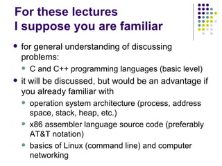 For these lectures
I suppose you are familiar
 for general understanding of discussing
problems:
 C and C++ programming languages (basic level)
 it will be discussed, but would be an advantage if
you already familiar with
 operation system architecture (process, address
space, stack, heap, etc.)
 x86 assembler language source code (preferably
AT&T notation)
 basics of Linux (command line) and computer
networking
 