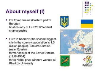 About myself (I)
 I’m from Ukraine (Eastern part of
Europe),
host country of Euro2012 football
championship
 I live in Kharkov (the second biggest
city in the country, population is 1.5
million people), Eastern Ukraine
(near Russia),
former capital of the Soviet Ukraine
(1918-1934)
three Nobel prize winners worked at
Kharkov University
 