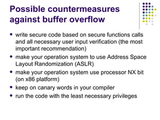 Possible countermeasures
against buffer overflow
 write secure code based on secure functions calls
and all necessary user input verification (the most
important recommendation)
 make your operation system to use Address Space
Layout Randomization (ASLR)
 make your operation system use processor NX bit
(on x86 platform)
 keep on canary words in your compiler
 run the code with the least necessary privileges
 