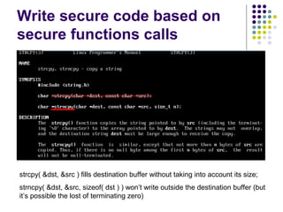 Write secure code based on
secure functions calls
strcpy( &dst, &src ) fills destination buffer without taking into account its size;
strncpy( &dst, &src, sizeof( dst ) ) won’t write outside the destination buffer (but
it’s possible the lost of terminating zero)
 