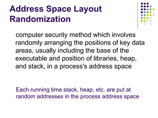 Address Space Layout
Randomization
computer security method which involves
randomly arranging the positions of key data
areas, usually including the base of the
executable and position of libraries, heap,
and stack, in a process's address space
Each running time stack, heap, etc. are put at
random addresses in the process address space
 