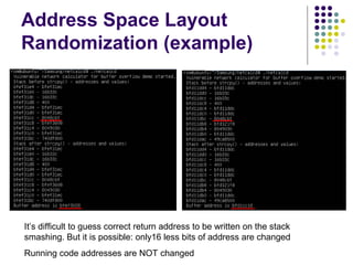 Address Space Layout
Randomization (example)
It’s difficult to guess correct return address to be written on the stack
smashing. But it is possible: only16 less bits of address are changed
Running code addresses are NOT changed
 