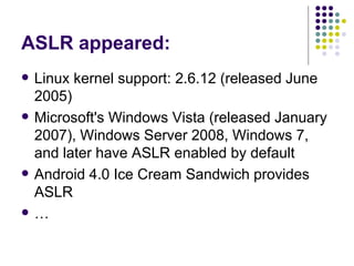 ASLR appeared:
 Linux kernel support: 2.6.12 (released June
2005)
 Microsoft's Windows Vista (released January
2007), Windows Server 2008, Windows 7,
and later have ASLR enabled by default
 Android 4.0 Ice Cream Sandwich provides
ASLR
 …
 